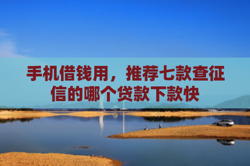 手机借钱用，推荐七款查征信的哪个贷款下款快