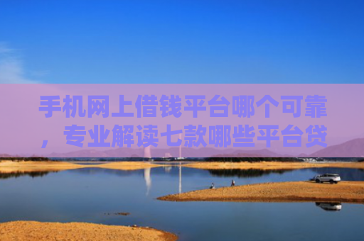 手机网上借钱平台哪个可靠，专业解读七款哪些平台贷款上征信了还能下款