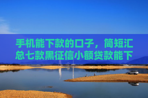 手机能下款的口子，简短汇总七款黑征信小额贷款能下款吗