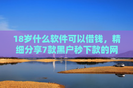 18岁什么软件可以借钱，精细分享7款黑户秒下款的网贷口子