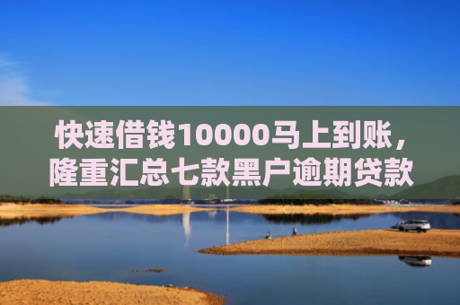 快速借钱10000马上到账，隆重汇总七款黑户逾期贷款当天下款
