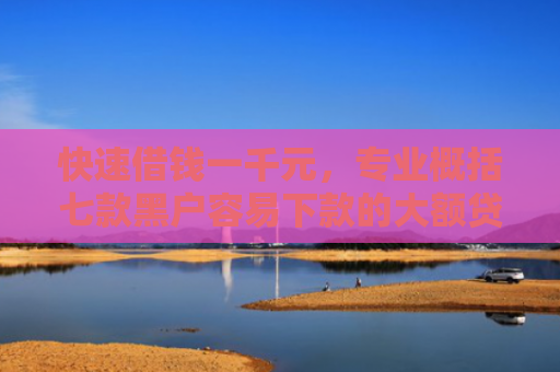 快速借钱一千元，专业概括七款黑户容易下款的大额贷款