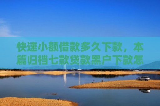 快速小额借款多久下款，本篇归档七款贷款黑户下款怎么办