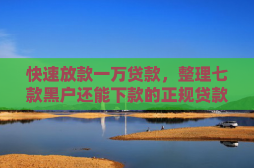 快速放款一万贷款，整理七款黑户还能下款的正规贷款