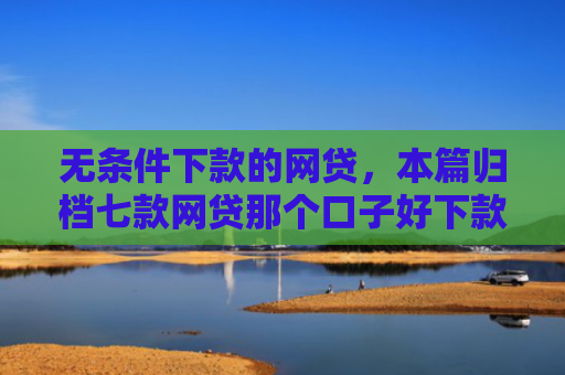 无条件下款的网贷，本篇归档七款网贷那个口子好下款
