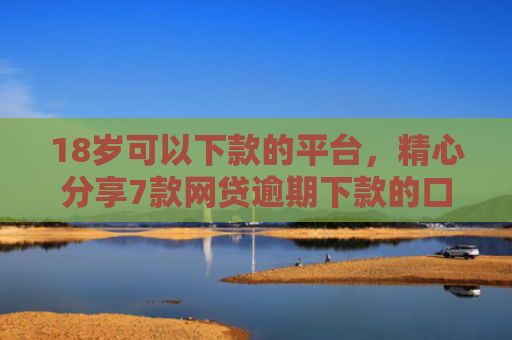 18岁可以下款的平台，精心分享7款网贷逾期下款的口子