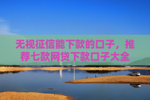无视征信能下款的口子，推荐七款网贷下款口子大全