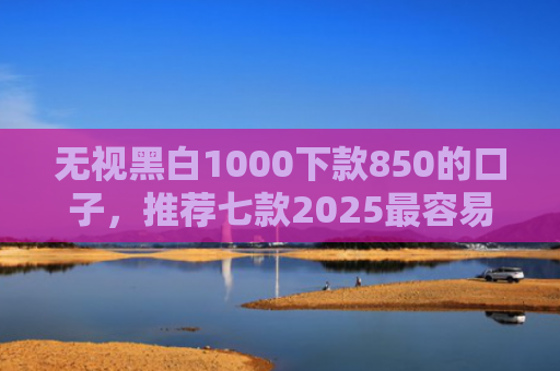 无视黑白1000下款850的口子，推荐七款2025最容易下款的网贷口子