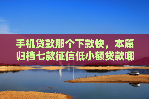 手机贷款那个下款快，本篇归档七款征信低小额贷款哪个好下款