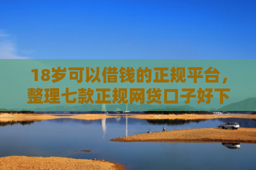 18岁可以借钱的正规平台，整理七款正规网贷口子好下款
