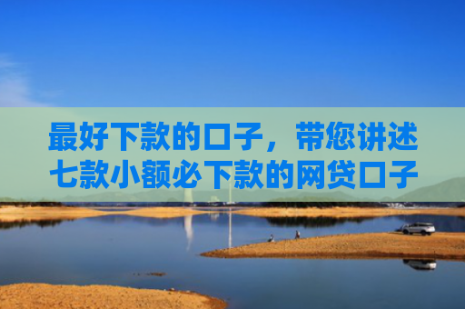 最好下款的口子，带您讲述七款小额必下款的网贷口子