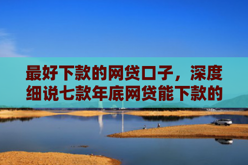 最好下款的网贷口子，深度细说七款年底网贷能下款的口子