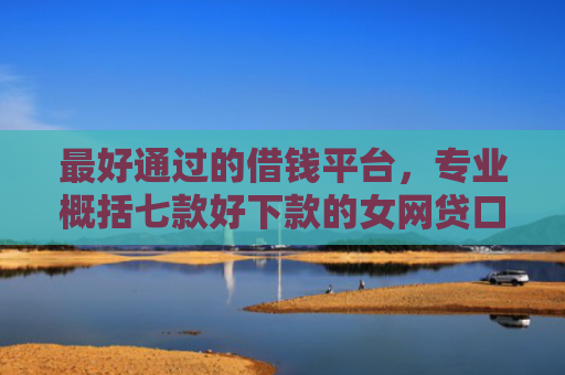 最好通过的借钱平台，专业概括七款好下款的女网贷口子