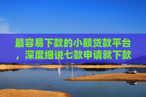 最容易下款的小额贷款平台，深度细说七款申请就下款的网贷口子