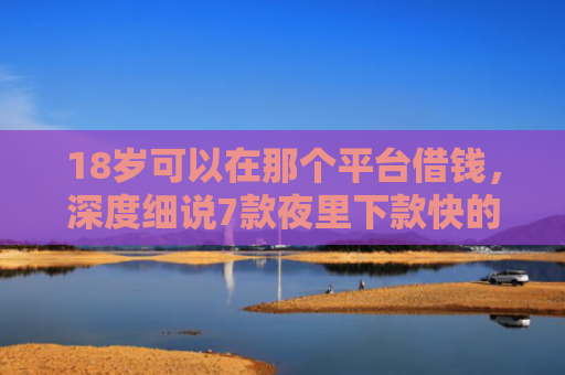 18岁可以在那个平台借钱，深度细说7款夜里下款快的网贷口子