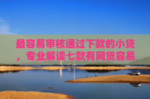 最容易审核通过下款的小贷，专业解读七款有网贷容易下款的口子