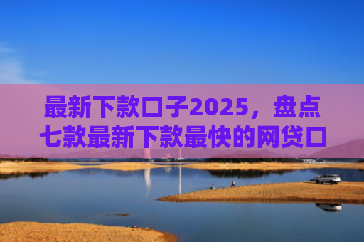 最新下款口子2025，盘点七款最新下款最快的网贷口子