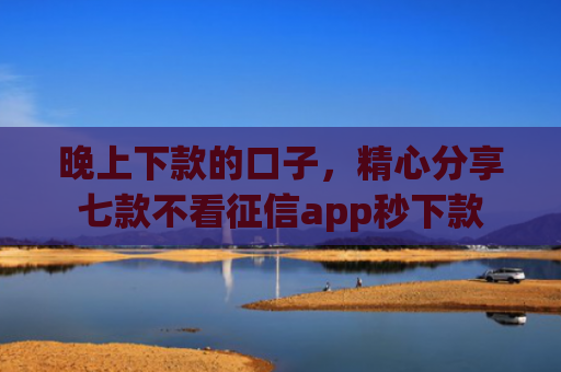 晚上下款的口子，精心分享七款不看征信app秒下款