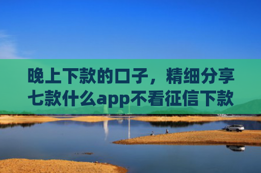 晚上下款的口子，精细分享七款什么app不看征信下款