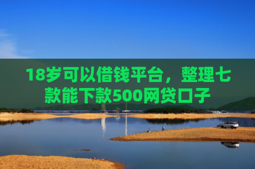 18岁可以借钱平台，整理七款能下款500网贷口子