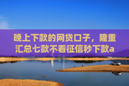 晚上下款的网贷口子，隆重汇总七款不看征信秒下款app
