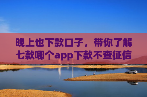 晚上也下款口子，带你了解七款哪个app下款不查征信