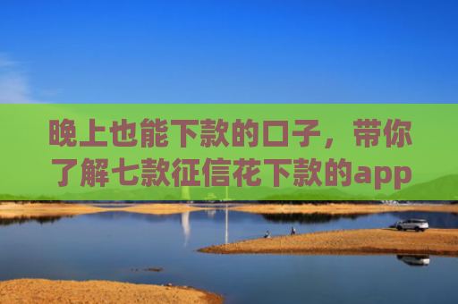 晚上也能下款的口子，带你了解七款征信花下款的app