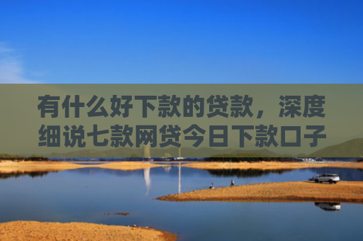 有什么好下款的贷款，深度细说七款网贷今日下款口子