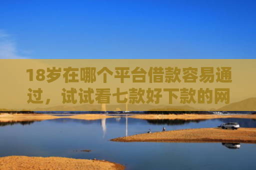18岁在哪个平台借款容易通过，试试看七款好下款的网贷口子19岁