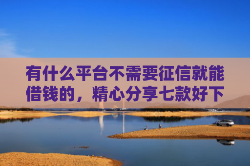 有什么平台不需要征信就能借钱的，精心分享七款好下款分期网贷口子