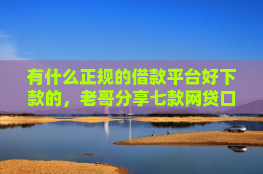 有什么正规的借款平台好下款的，老哥分享七款网贷口子额度大好下款