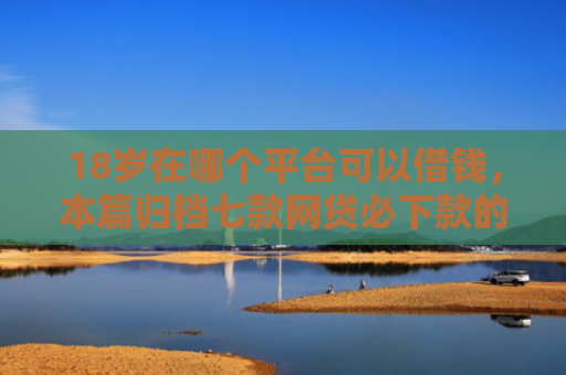 18岁在哪个平台可以借钱，本篇归档七款网贷必下款的口子是什么