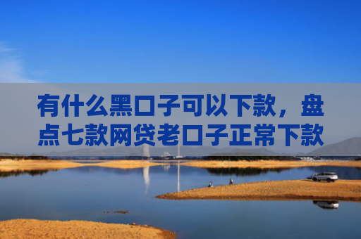 有什么黑口子可以下款，盘点七款网贷老口子正常下款