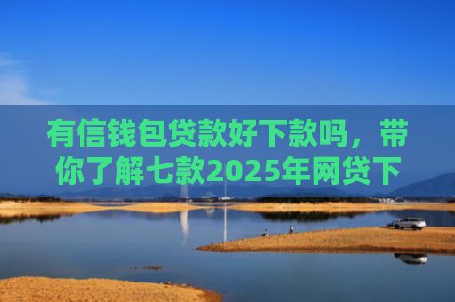 有信钱包贷款好下款吗，带你了解七款2025年网贷下款口子