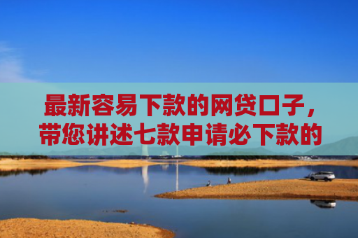 最新容易下款的网贷口子，带您讲述七款申请必下款的网贷口子