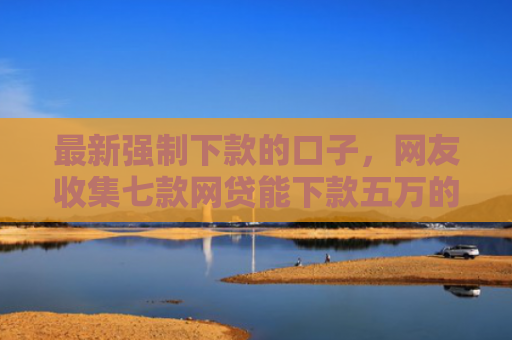 最新强制下款的口子，网友收集七款网贷能下款五万的口子