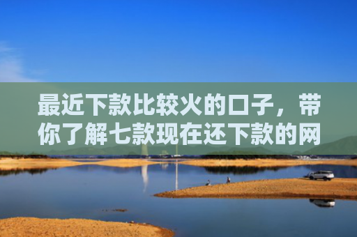最近下款比较火的口子，带你了解七款现在还下款的网贷口子