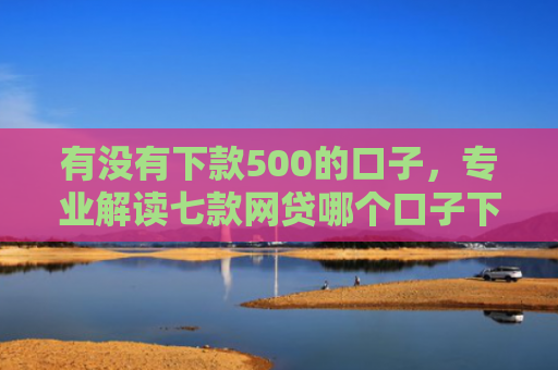有没有下款500的口子，专业解读七款网贷哪个口子下款高