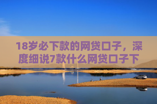 18岁必下款的网贷口子，深度细说7款什么网贷口子下款最快
