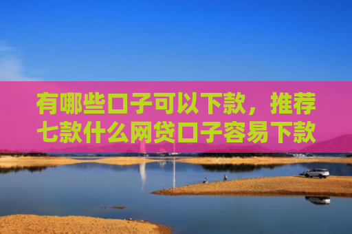 有哪些口子可以下款，推荐七款什么网贷口子容易下款