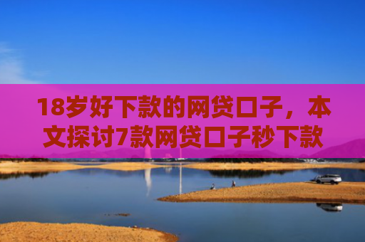 18岁好下款的网贷口子，本文探讨7款网贷口子秒下款的