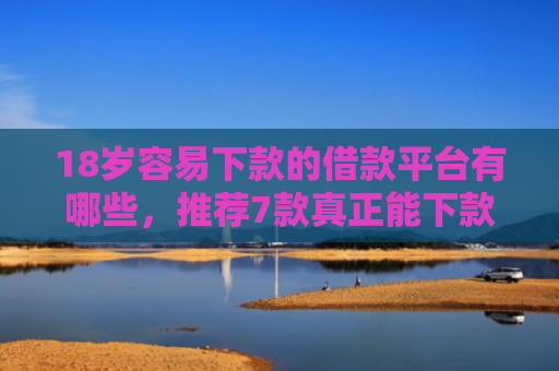 18岁容易下款的借款平台有哪些，推荐7款真正能下款的网贷口子