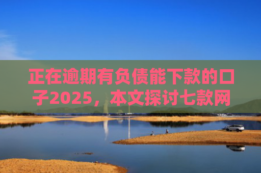 正在逾期有负债能下款的口子2025，本文探讨七款网贷最新下款口子秒批