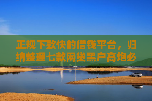 正规下款快的借钱平台，归纳整理七款网贷黑户高炮必下款口子