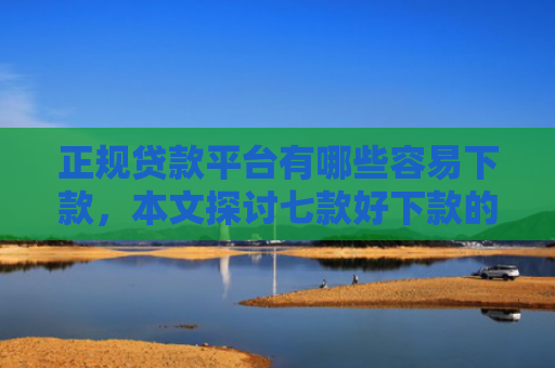 正规贷款平台有哪些容易下款，本文探讨七款好下款的715网贷口子