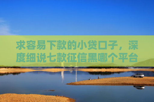 求容易下款的小贷口子，深度细说七款征信黑哪个平台能下款