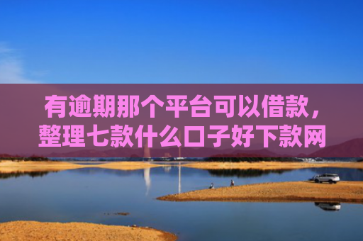 有逾期那个平台可以借款，整理七款什么口子好下款网贷