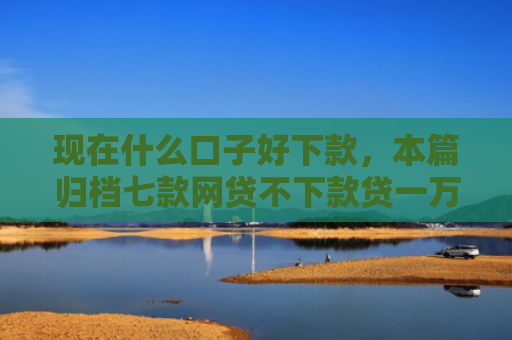 现在什么口子好下款，本篇归档七款网贷不下款贷一万的口子