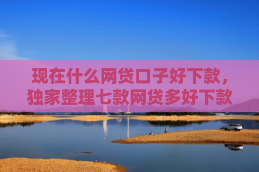 现在什么网贷口子好下款，独家整理七款网贷多好下款的口子