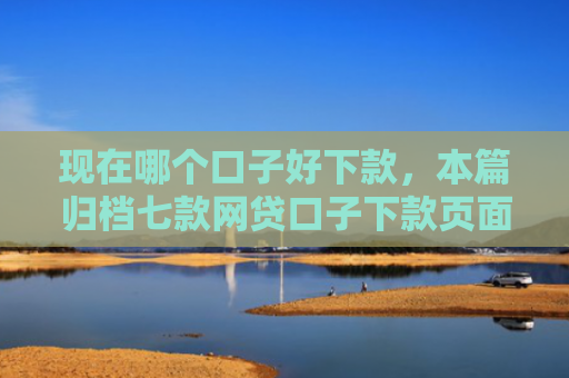 现在哪个口子好下款，本篇归档七款网贷口子下款页面